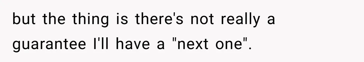 but the thing is there's not really a guarantee I'll have a "next one".