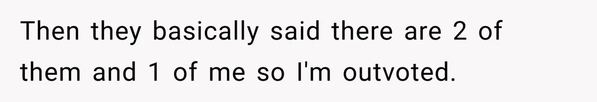 Then they basically said there are 2 of them and 1 of me so I'm outvoted.