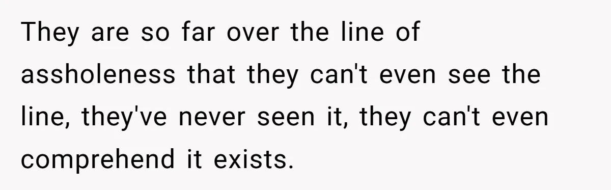 They are so far over the line of assholeness that they can't even see the line, they've never seen it, they can't even comprehend it exists.