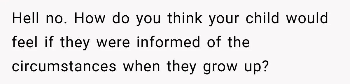 Hell no. How do you think your child would feel if they were informed of the circumstances when they grow up?