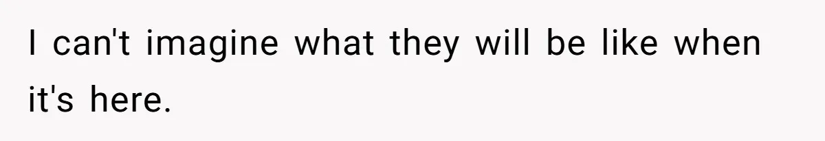 I can't imagine what they will be like when it's here.