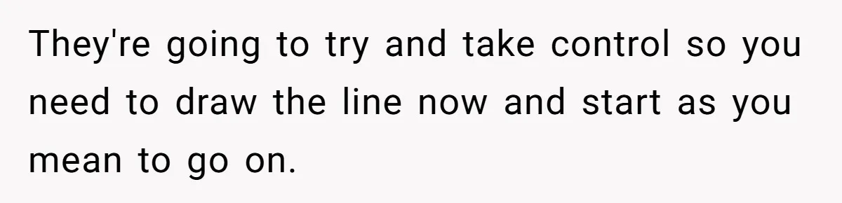 They're going to try and take control so you need to draw the line now and start as you mean to go on.
