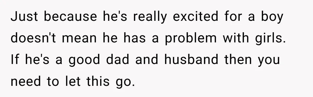 Mom Decides To Ban Husband From Baby Shower And Birth Just Because They're Gonna Have A Boy Just because he's really excited for a boy doesn't mean he has a problem with girls. If he's a good dad and husband then you need to let this go.