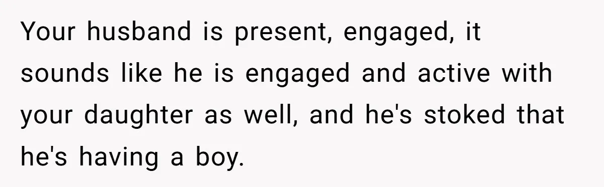 Mom Decides To Ban Husband From Baby Shower And Birth Just Because They're Gonna Have A Boy Your husband is present, engaged, it sounds like he is engaged and active with your daughter as well, and he's stoked that he's having a boy.