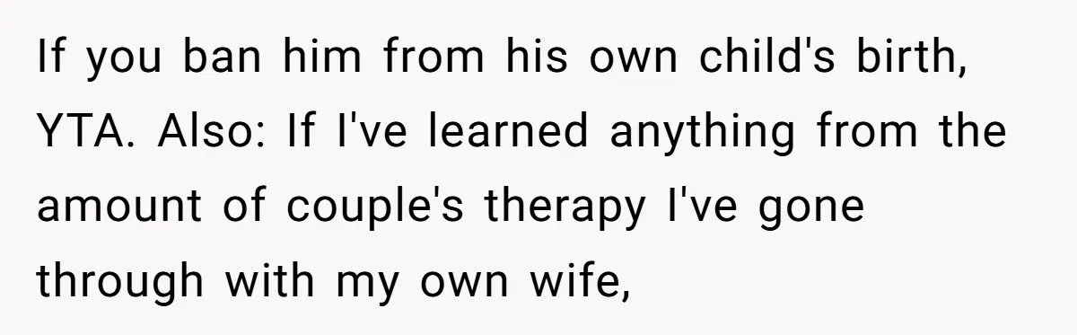 Mom Decides To Ban Husband From Baby Shower And Birth Just Because They're Gonna Have A Boy If you ban him from his own child's birth, YTA. Also: If I've learned anything from the amount of couple's therapy I've gone through with my own wife,
