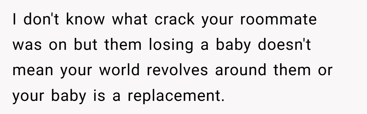 I don't know what crack your roommate was on but them losing a baby doesn't mean your world revolves around them or your baby is a replacement.