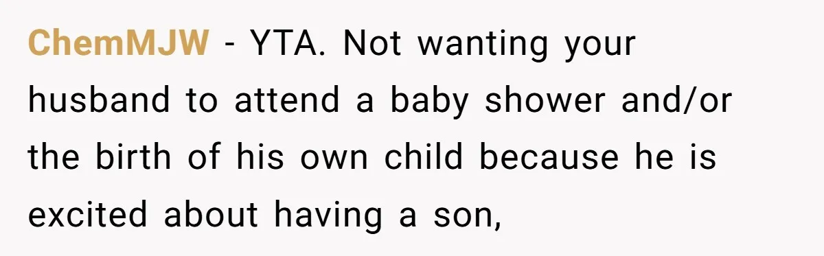 Mom Decides To Ban Husband From Baby Shower And Birth Just Because They're Gonna Have A Boy ChemMJW − YTA. Not wanting your husband to attend a baby shower and/or the birth of his own child because he is excited about having a son,