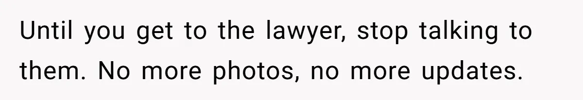 Until you get to the lawyer, stop talking to them. No more photos, no more updates.
