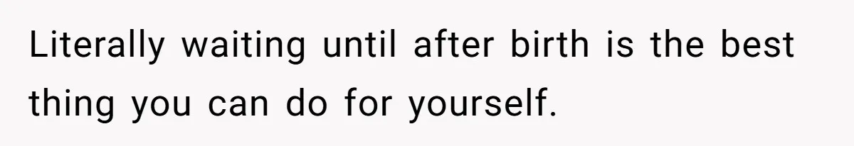 Literally waiting until after birth is the best thing you can do for yourself.