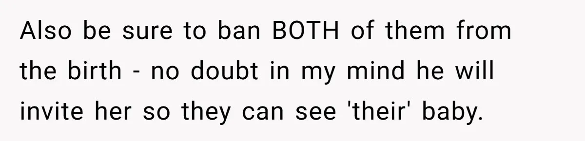 Also be sure to ban BOTH of them from the birth - no doubt in my mind he will invite her so they can see 'their' baby.
