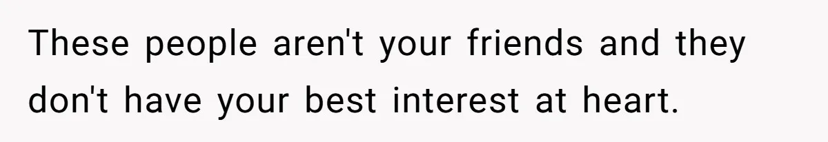 These people aren't your friends and they don't have your best interest at heart.