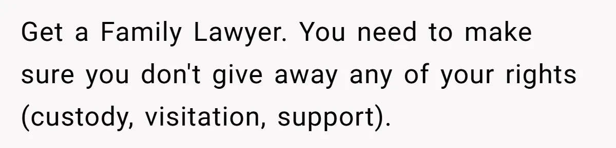 Get a Family Lawyer. You need to make sure you don't give away any of your rights (custody, visitation, support).