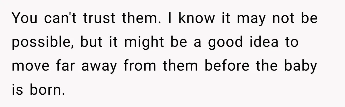 You can't trust them. I know it may not be possible, but it might be a good idea to move far away from them before the baby is born.