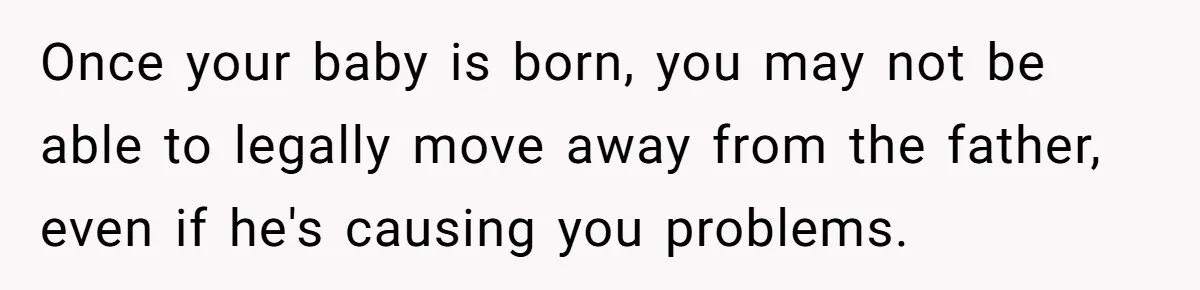 Once your baby is born, you may not be able to legally move away from the father, even if he's causing you problems.
