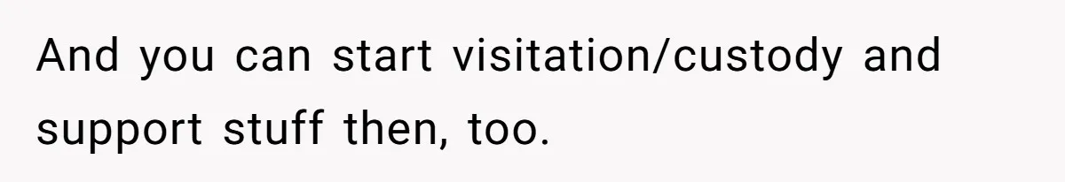 And you can start visitation/custody and support stuff then, too.