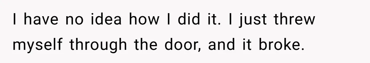 I have no idea how I did it. I just threw myself through the door, and it broke.