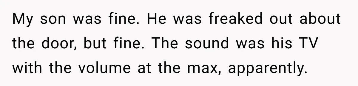 My son was fine. He was freaked out about the door, but fine. The sound was his TV with the volume at the max, apparently.