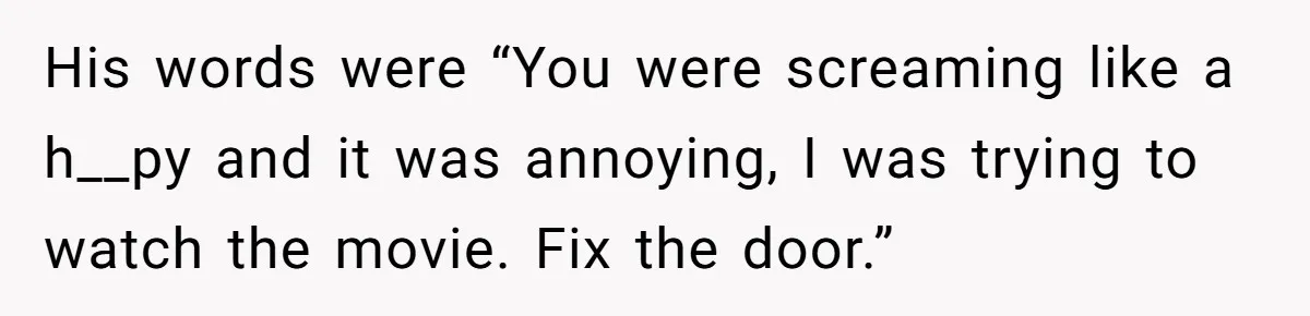 His words were “You were screaming like a h__py and it was annoying, I was trying to watch the movie. Fix the door.”