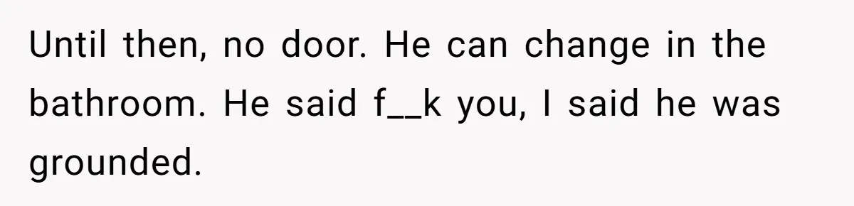 Until then, no door. He can change in the bathroom. He said f__k you, I said he was grounded.