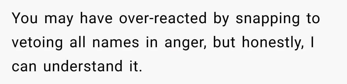 You may have over-reacted by snapping to vetoing all names in anger, but honestly, I can understand it.