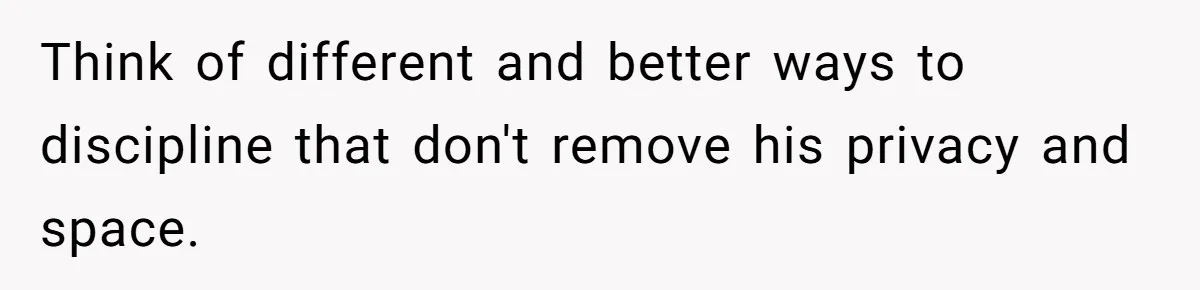 Think of different and better ways to discipline that don't remove his privacy and space.