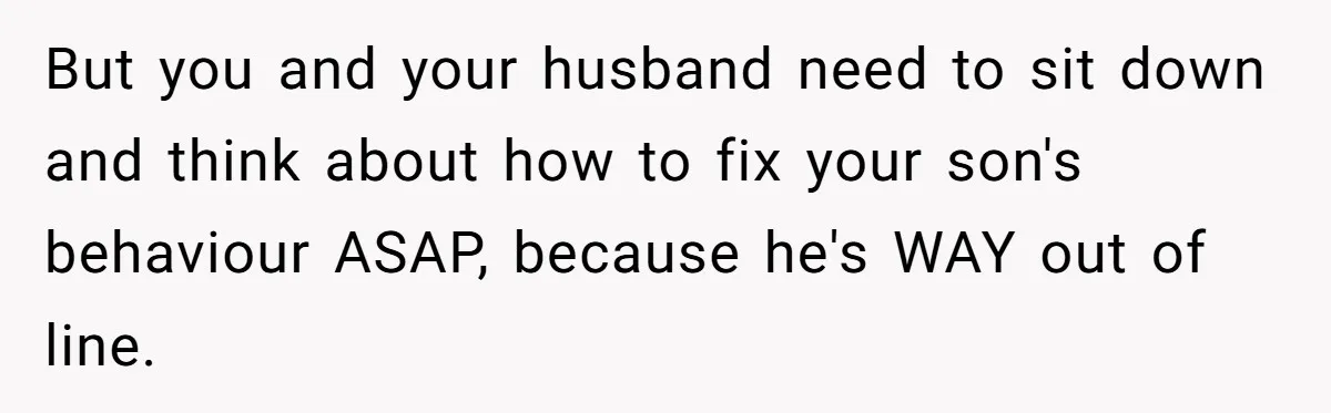 But you and your husband need to sit down and think about how to fix your son's behaviour ASAP, because he's WAY out of line.