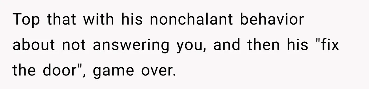 Top that with his nonchalant behavior about not answering you, and then his "fix the door", game over.