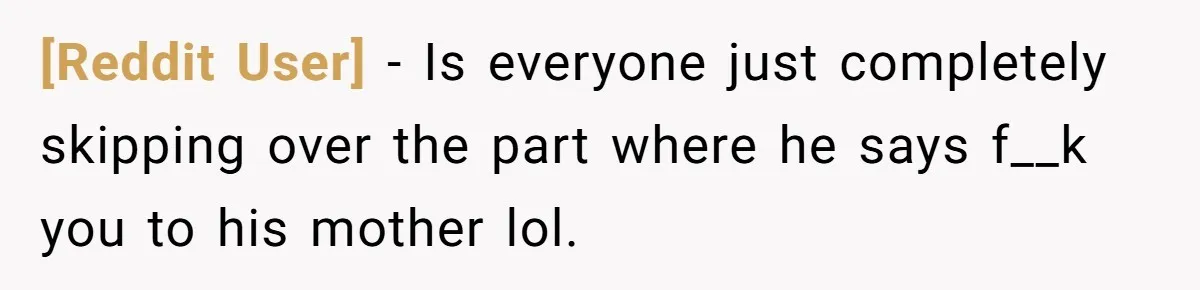 [Reddit User] − Is everyone just completely skipping over the part where he says f__k you to his mother lol.