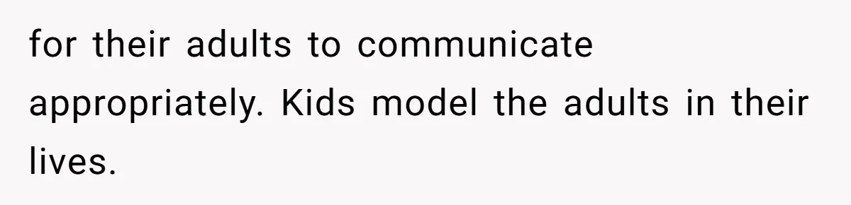 for their adults to communicate appropriately. Kids model the adults in their lives.