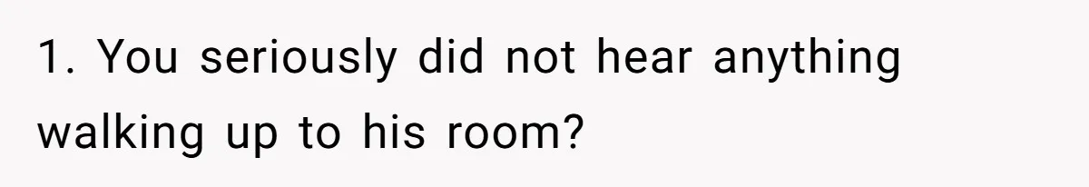 1. You seriously did not hear anything walking up to his room?
