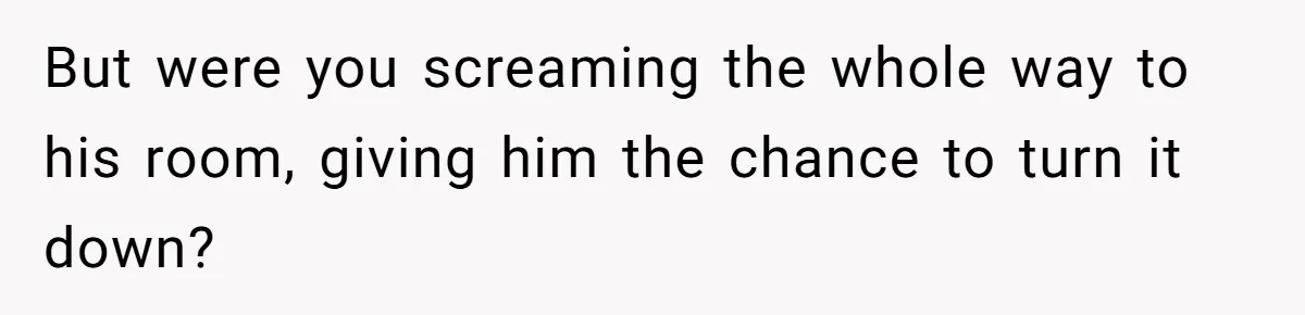 But were you screaming the whole way to his room, giving him the chance to turn it down?