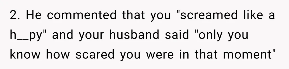2. He commented that you "screamed like a h__py" and your husband said "only you know how scared you were in that moment"