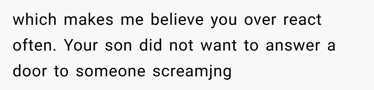 which makes me believe you over react often. Your son did not want to answer a door to someone screamjng