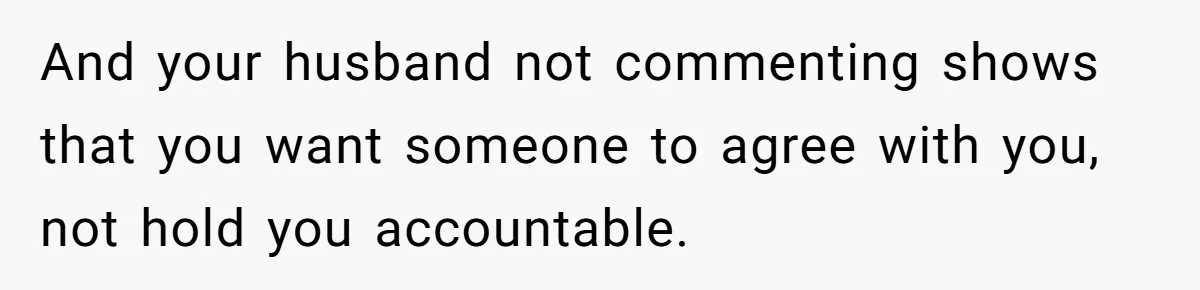 And your husband not commenting shows that you want someone to agree with you, not hold you accountable.