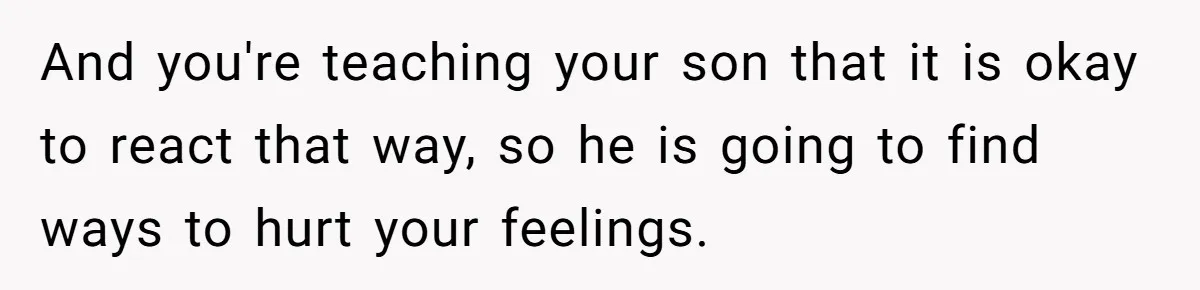 And you're teaching your son that it is okay to react that way, so he is going to find ways to hurt your feelings.