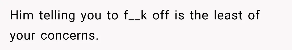 Him telling you to f__k off is the least of your concerns.