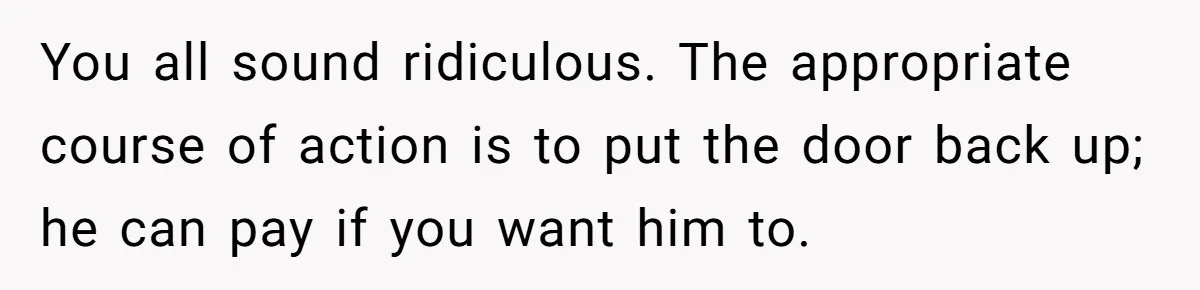 You all sound ridiculous. The appropriate course of action is to put the door back up; he can pay if you want him to.