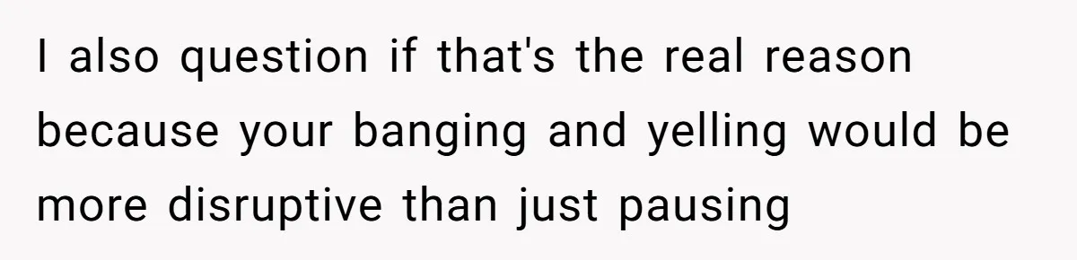 I also question if that's the real reason because your banging and yelling would be more disruptive than just pausing