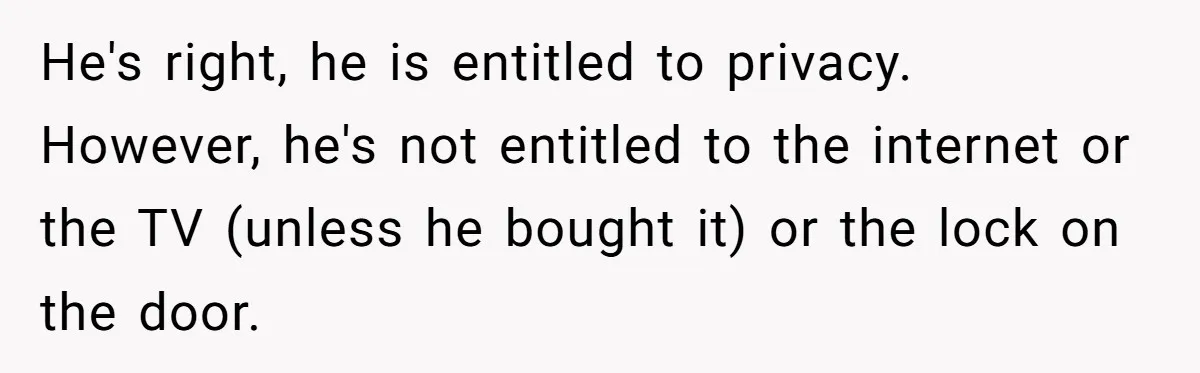 He's right, he is entitled to privacy. However, he's not entitled to the internet or the TV (unless he bought it) or the lock on the door.