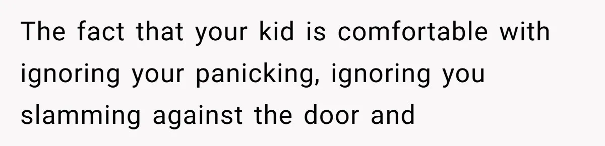 The fact that your kid is comfortable with ignoring your panicking, ignoring you slamming against the door and