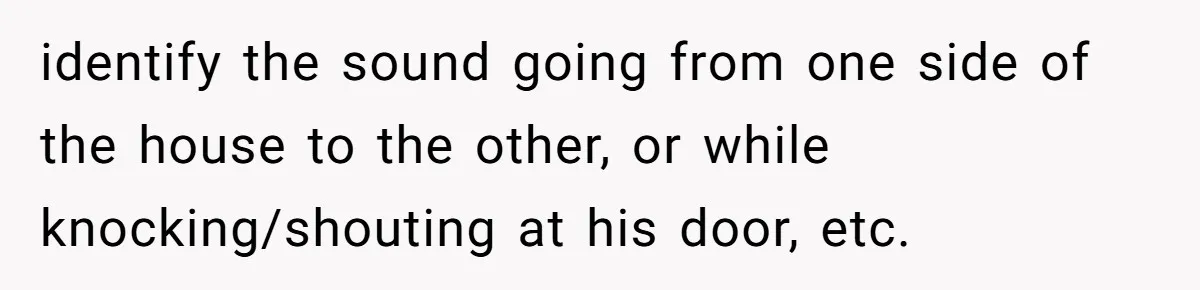 identify the sound going from one side of the house to the other, or while knocking/shouting at his door, etc.
