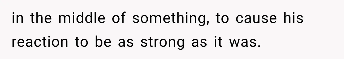 in the middle of something, to cause his reaction to be as strong as it was.