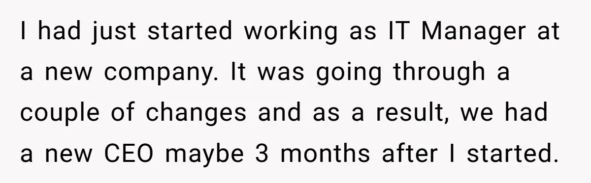 I had just started working as IT Manager at a new company. It was going through a couple of changes and as a result, we had a new CEO maybe...