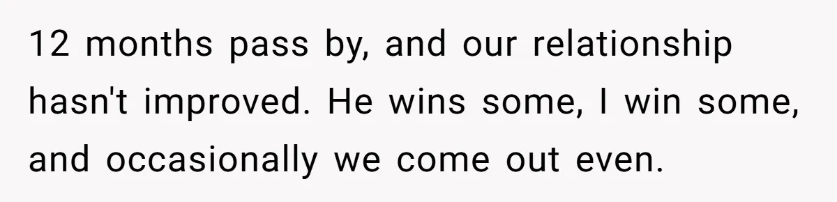 12 months pass by, and our relationship hasn't improved. He wins some, I win some, and occasionally we come out even.