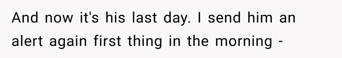 And now it's his last day. I send him an alert again first thing in the morning -