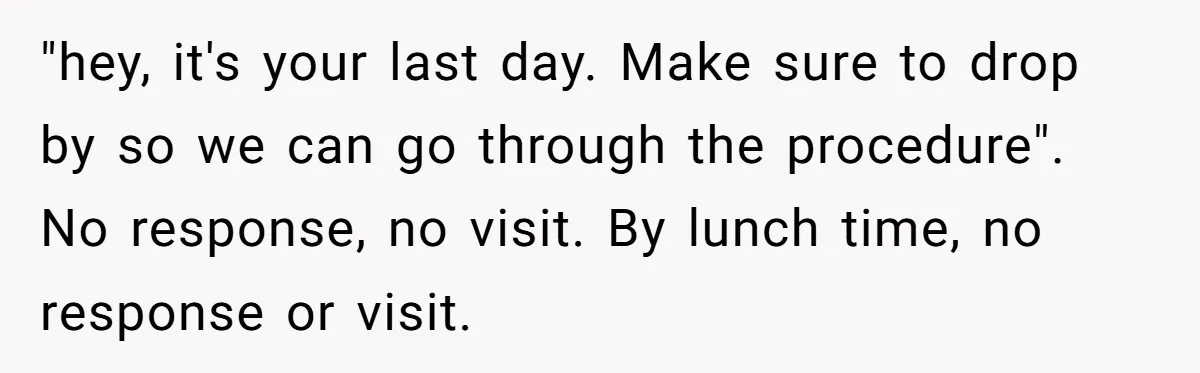 "hey, it's your last day. Make sure to drop by so we can go through the procedure". No response, no visit. By lunch time, no response or visit.
