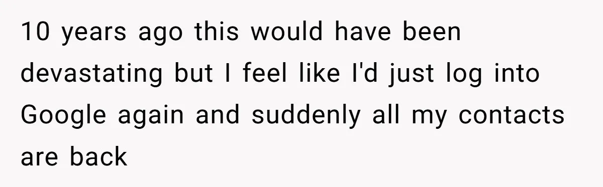 10 years ago this would have been devastating but I feel like I'd just log into Google again and suddenly all my contacts are back