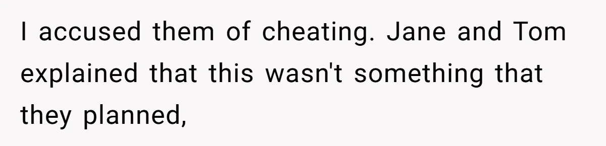 I accused them of cheating. Jane and Tom explained that this wasn't something that they planned,