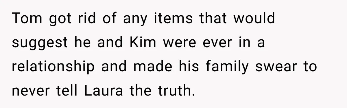Tom got rid of any items that would suggest he and Kim were ever in a relationship and made his family swear to never tell Laura the truth.