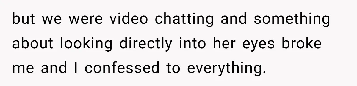 but we were video chatting and something about looking directly into her eyes broke me and I confessed to everything.